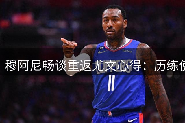 穆阿尼畅谈重返尤文心得：历练使我涅槃重生